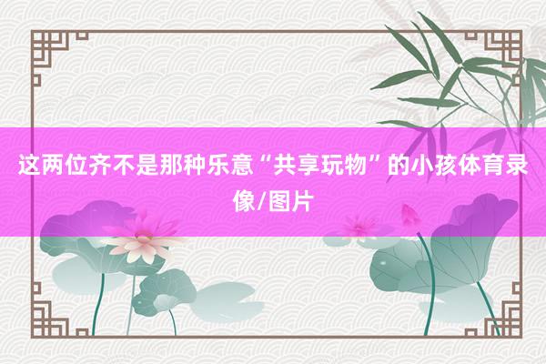 这两位齐不是那种乐意“共享玩物”的小孩体育录像/图片