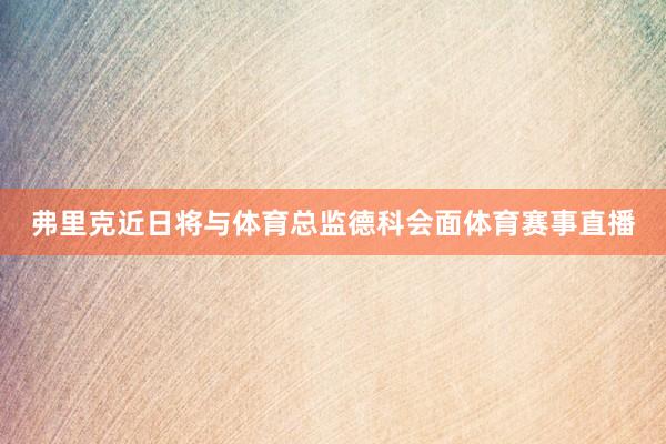 弗里克近日将与体育总监德科会面体育赛事直播