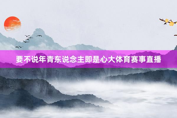 要不说年青东说念主即是心大体育赛事直播