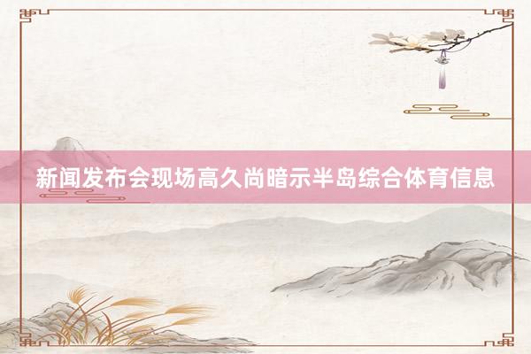 新闻发布会现场高久尚暗示半岛综合体育信息