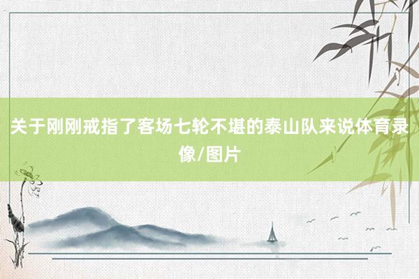 关于刚刚戒指了客场七轮不堪的泰山队来说体育录像/图片