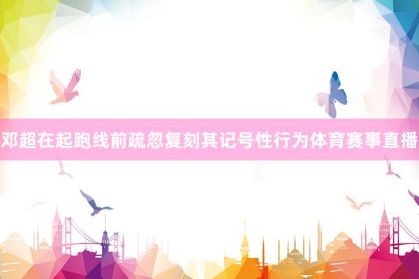 邓超在起跑线前疏忽复刻其记号性行为体育赛事直播