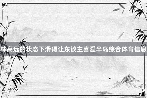 林高远的状态下滑得让东谈主喜爱半岛综合体育信息