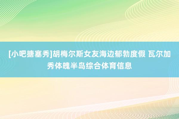 [小吧搪塞秀]胡梅尔斯女友海边郁勃度假 瓦尔加秀体魄半岛综合体育信息