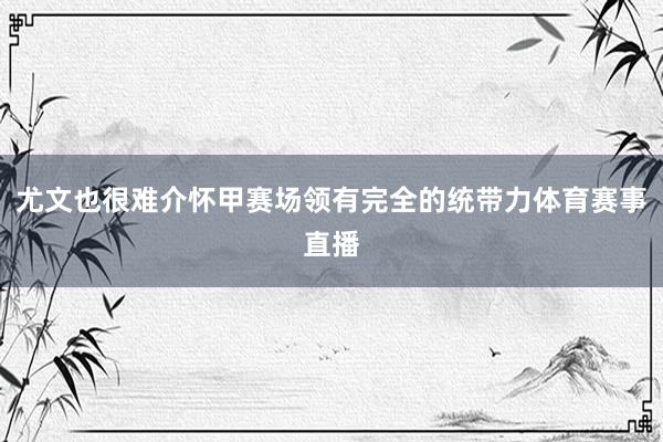 尤文也很难介怀甲赛场领有完全的统带力体育赛事直播