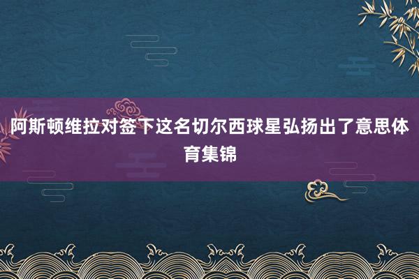阿斯顿维拉对签下这名切尔西球星弘扬出了意思体育集锦
