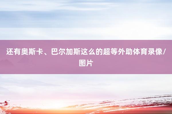 还有奥斯卡、巴尔加斯这么的超等外助体育录像/图片