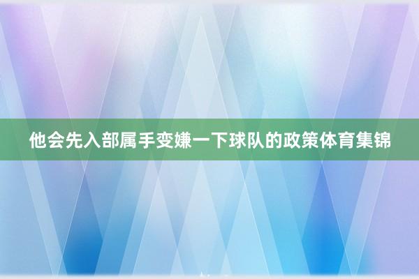 他会先入部属手变嫌一下球队的政策体育集锦