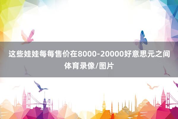 这些娃娃每每售价在8000-20000好意思元之间体育录像/图片