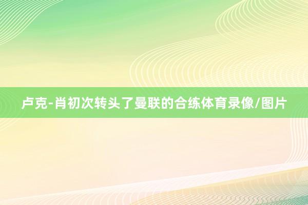 卢克-肖初次转头了曼联的合练体育录像/图片