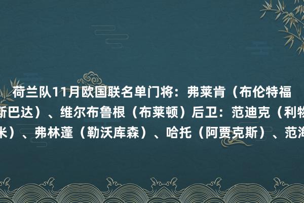 荷兰队11月欧国联名单门将：弗莱肯（布伦特福德）、奥利杰（鹿特丹斯巴达）、维尔布鲁根（布莱顿）后卫：范迪克（利物浦）、邓弗里斯（国米）、弗林蓬（勒沃库森）、哈托（阿贾克斯）、范海克（布莱顿）、德里赫特（曼联）、伦施（阿贾克斯）、尤里恩-廷伯（阿森纳）、德弗里（国米）中场：赫拉芬贝赫（利物浦）、弗兰基-德容（巴萨）、库普梅纳斯（尤文）、赖因德斯（AC米兰）、维弗尔（布莱顿）、昆腾-廷伯（费耶诺德）前