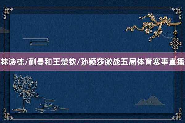 林诗栋/蒯曼和王楚钦/孙颖莎激战五局体育赛事直播
