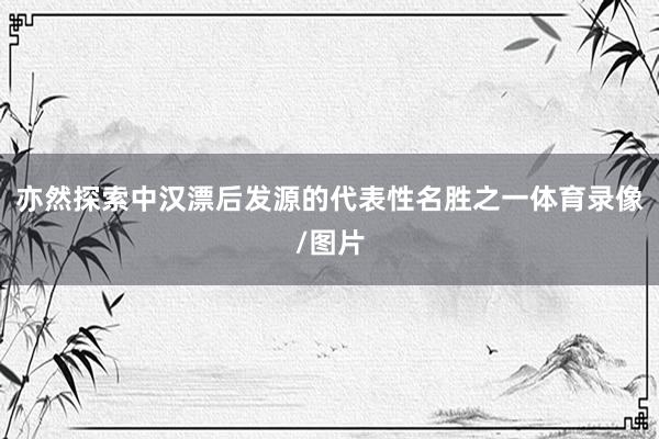 亦然探索中汉漂后发源的代表性名胜之一体育录像/图片
