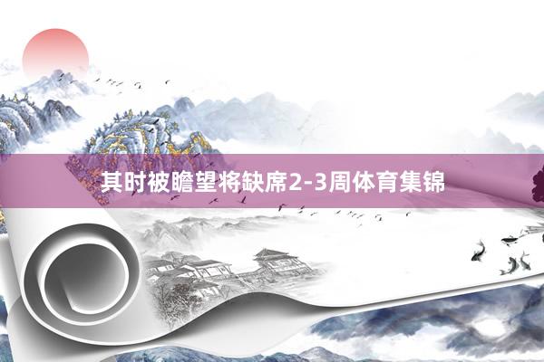 其时被瞻望将缺席2-3周体育集锦