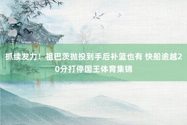 抓续发力！祖巴茨抛投到手后补篮也有 快船逾越20分打停国王体育集锦