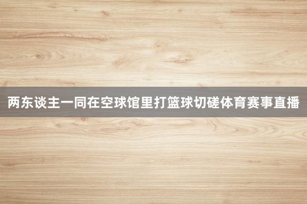 两东谈主一同在空球馆里打篮球切磋体育赛事直播