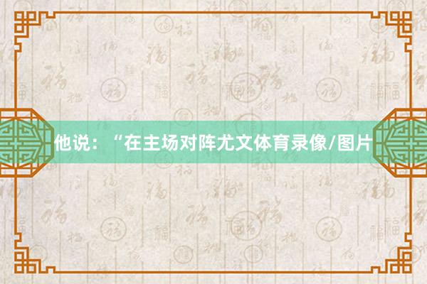 他说：“在主场对阵尤文体育录像/图片