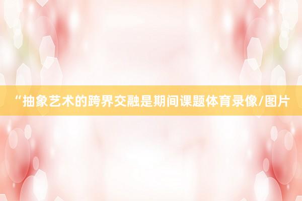 “抽象艺术的跨界交融是期间课题体育录像/图片