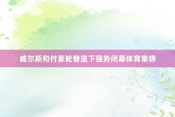 威尔斯和付豪轮替篮下强势闭幕体育集锦