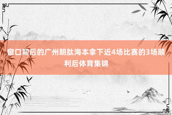 窗口期后的广州朗肽海本拿下近4场比赛的3场顺利后体育集锦
