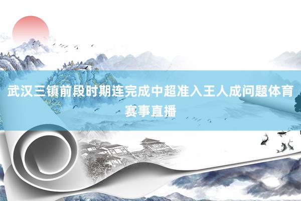 武汉三镇前段时期连完成中超准入王人成问题体育赛事直播