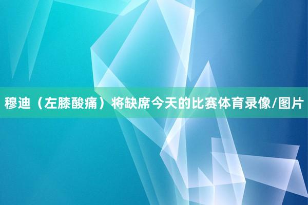 穆迪（左膝酸痛）将缺席今天的比赛体育录像/图片