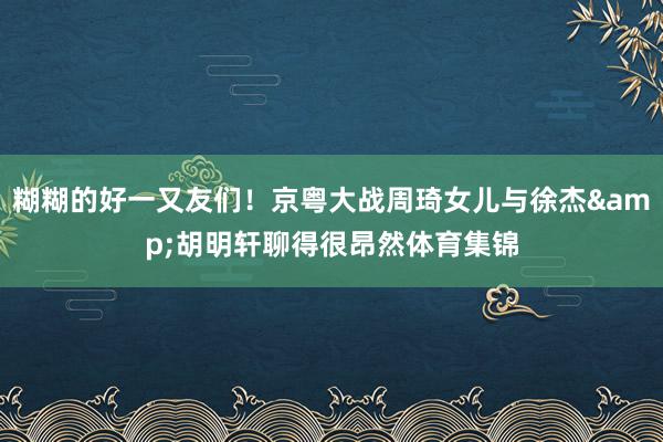 糊糊的好一又友们！京粤大战周琦女儿与徐杰&胡明轩聊得很昂然体育集锦