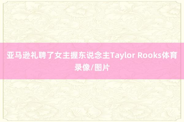 亚马逊礼聘了女主握东说念主Taylor Rooks体育录像/图片