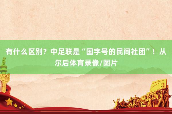 有什么区别？中足联是“国字号的民间社团”！从尔后体育录像/图片