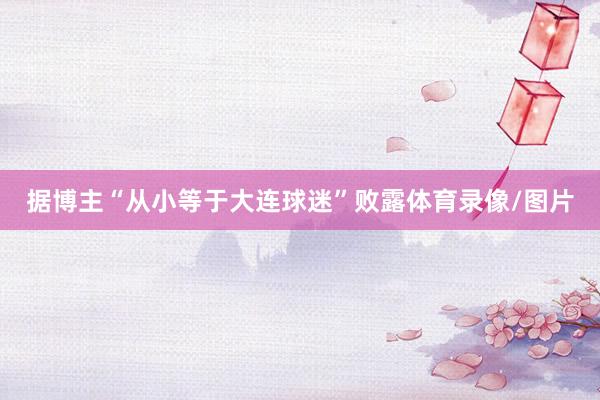 据博主“从小等于大连球迷”败露体育录像/图片