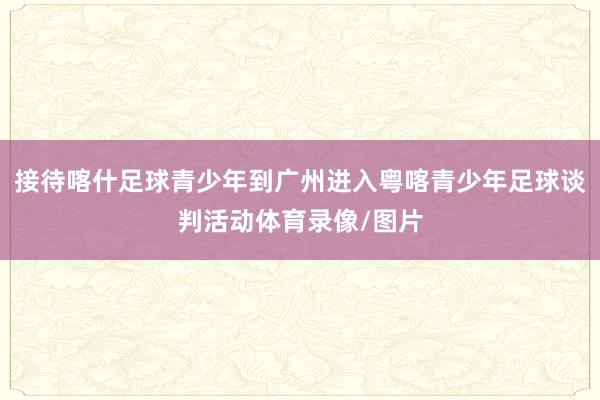 接待喀什足球青少年到广州进入粤喀青少年足球谈判活动体育录像/图片