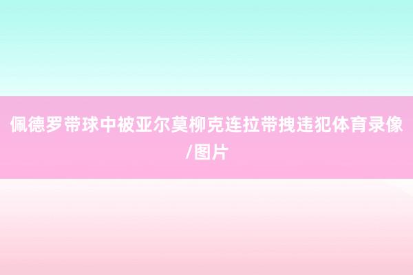 佩德罗带球中被亚尔莫柳克连拉带拽违犯体育录像/图片