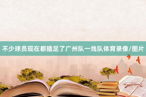 不少球员现在都插足了广州队一线队体育录像/图片