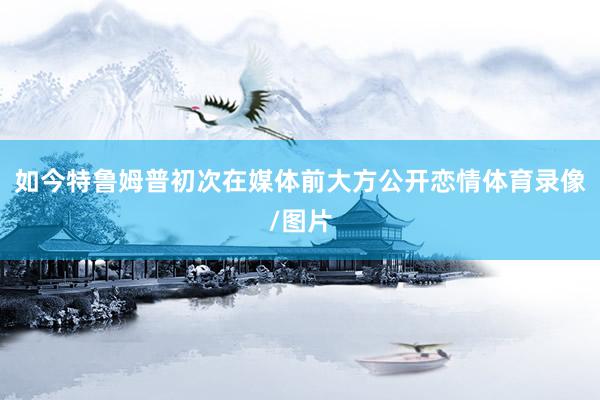 如今特鲁姆普初次在媒体前大方公开恋情体育录像/图片