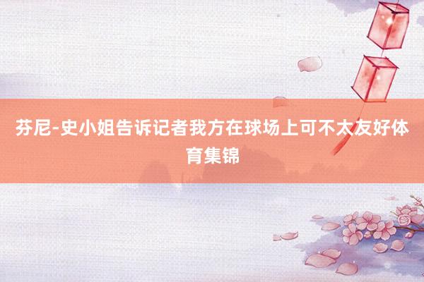 芬尼-史小姐告诉记者我方在球场上可不太友好体育集锦