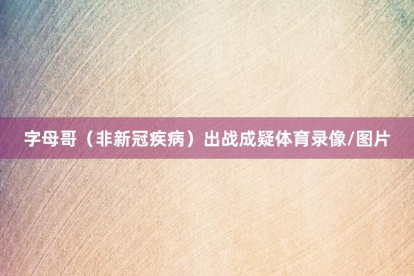 字母哥（非新冠疾病）出战成疑体育录像/图片