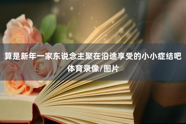 算是新年一家东说念主聚在沿途享受的小小症结吧体育录像/图片