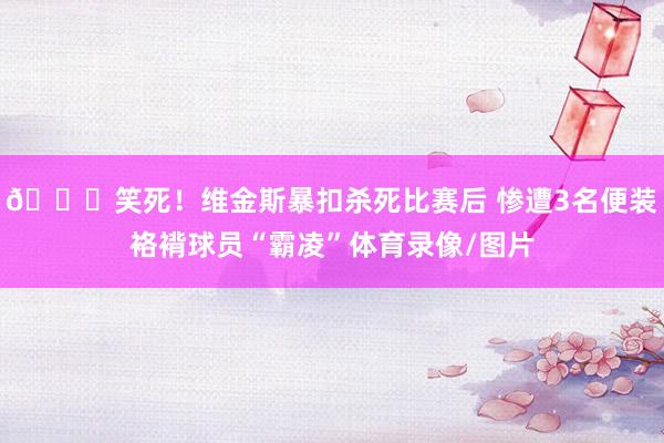 😝笑死！维金斯暴扣杀死比赛后 惨遭3名便装袼褙球员“霸凌”体育录像/图片