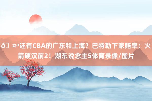 🤪还有CBA的广东和上海？巴特勒下家赔率：火箭硬汉前2！湖东说念主5体育录像/图片