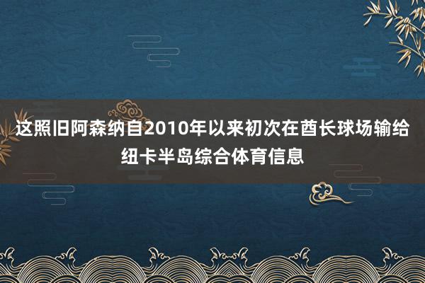 这照旧阿森纳自2010年以来初次在酋长球场输给纽卡半岛综合体育信息