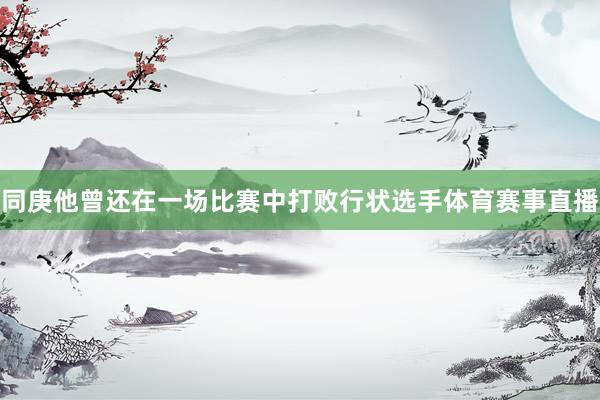 同庚他曾还在一场比赛中打败行状选手体育赛事直播