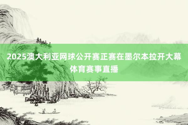2025澳大利亚网球公开赛正赛在墨尔本拉开大幕体育赛事直播