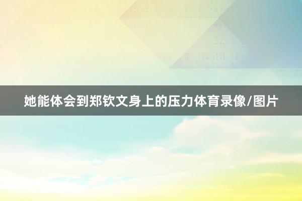 她能体会到郑钦文身上的压力体育录像/图片