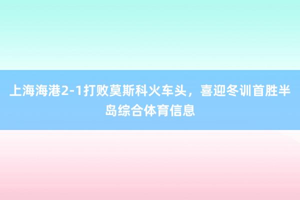上海海港2-1打败莫斯科火车头，喜迎冬训首胜半岛综合体育信息