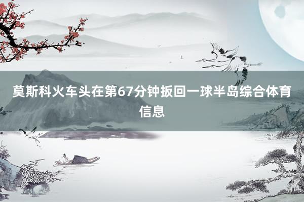 莫斯科火车头在第67分钟扳回一球半岛综合体育信息