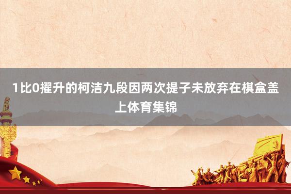 1比0擢升的柯洁九段因两次提子未放弃在棋盒盖上体育集锦
