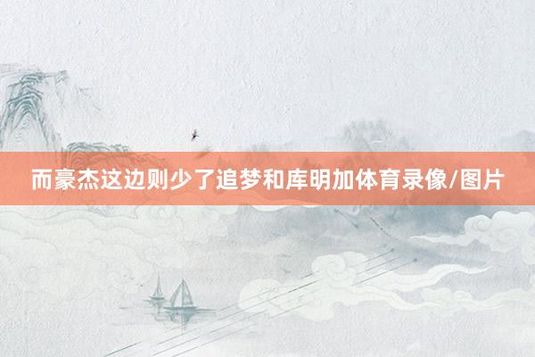 而豪杰这边则少了追梦和库明加体育录像/图片