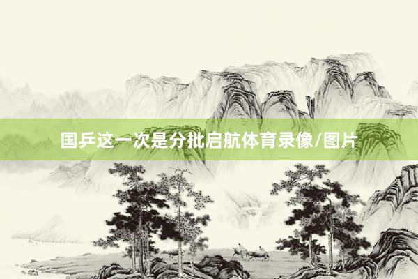 国乒这一次是分批启航体育录像/图片