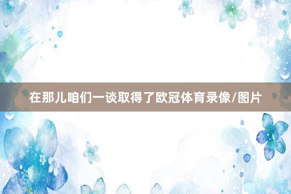在那儿咱们一谈取得了欧冠体育录像/图片