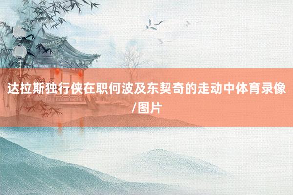 达拉斯独行侠在职何波及东契奇的走动中体育录像/图片